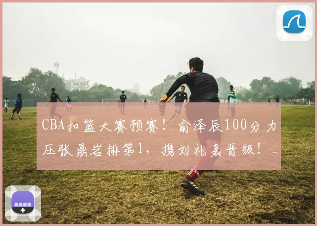 CBA扣篮大赛预赛!俞泽辰100分力压张鼎岩排第1,携刘礼嘉晋级!_刘冠杉_辽宁_广州