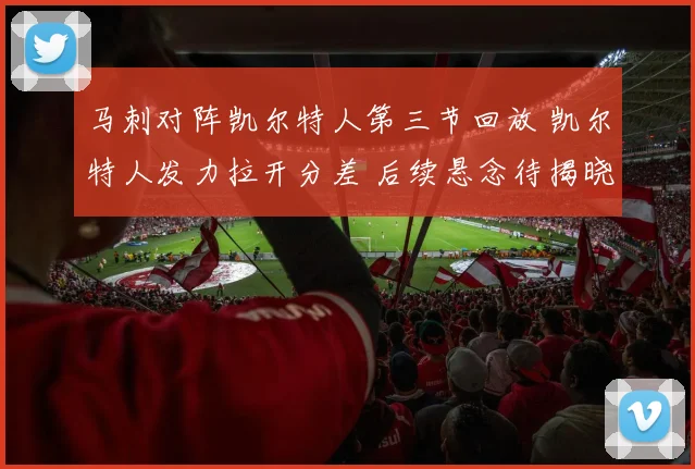 马刺对阵凯尔特人第三节回放 凯尔特人发力拉开分差 后续悬念待揭晓