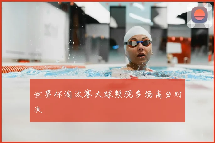 世界杯淘汰赛大球频现多场高分对决