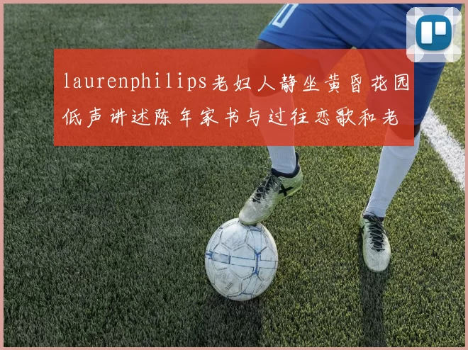 laurenphilips老妇人静坐黄昏花园低声讲述陈年家书与过往恋歌和老友共品旧茶香暖