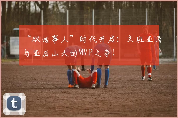 “双话事人”时代开启：文班亚马与亚历山大的MVP之争！
