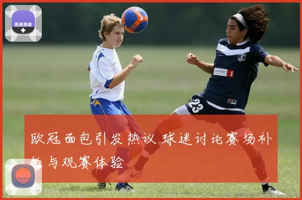 欧冠面包引发热议 球迷讨论赛场补给与观赛体验