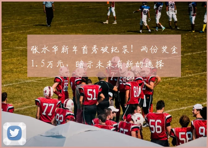 张水华新年首秀破纪录!两份奖金1.5万元,暗示未来有新的选择