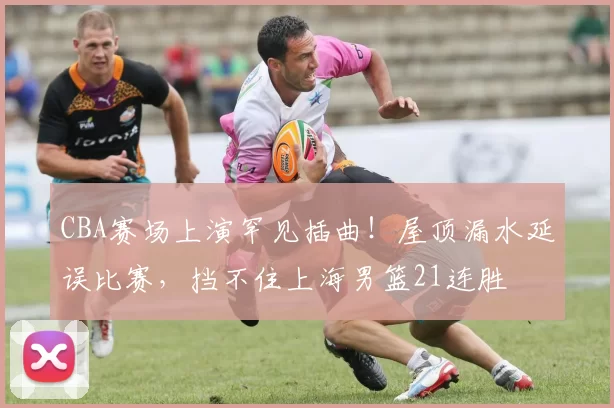 CBA赛场上演罕见插曲！屋顶漏水延误比赛，挡不住上海男篮21连胜