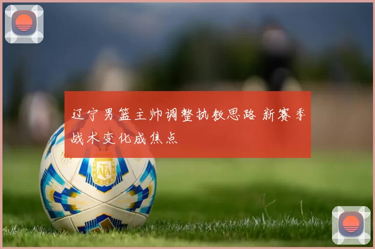 辽宁男篮主帅调整执教思路 新赛季战术变化成焦点