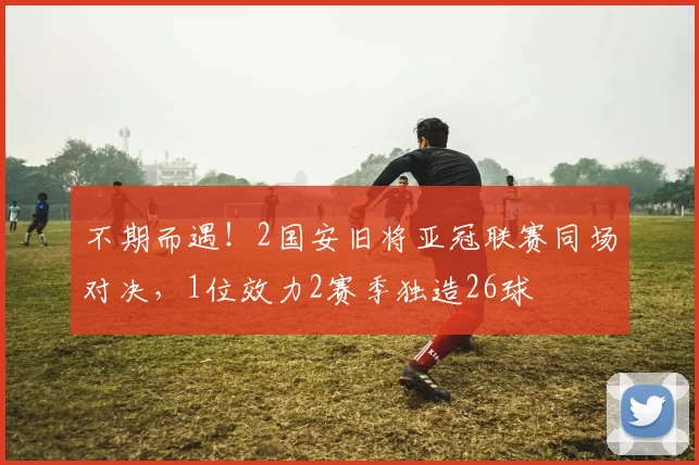 不期而遇！2国安旧将亚冠联赛同场对决，1位效力2赛季独造26球