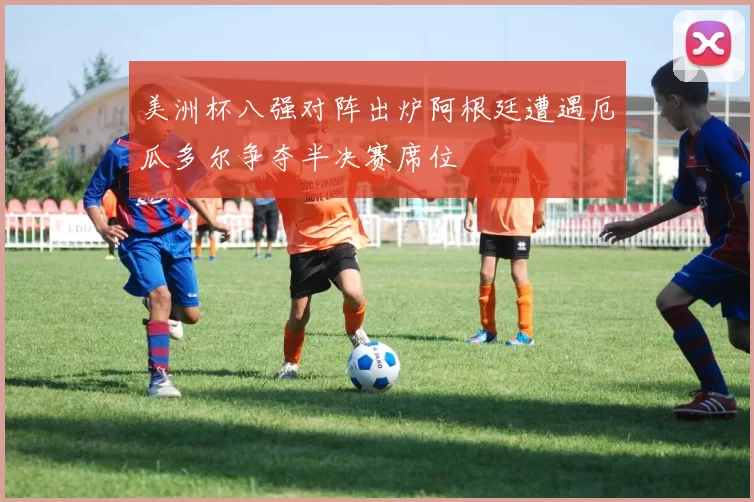 美洲杯八强对阵出炉阿根廷遭遇厄瓜多尔争夺半决赛席位