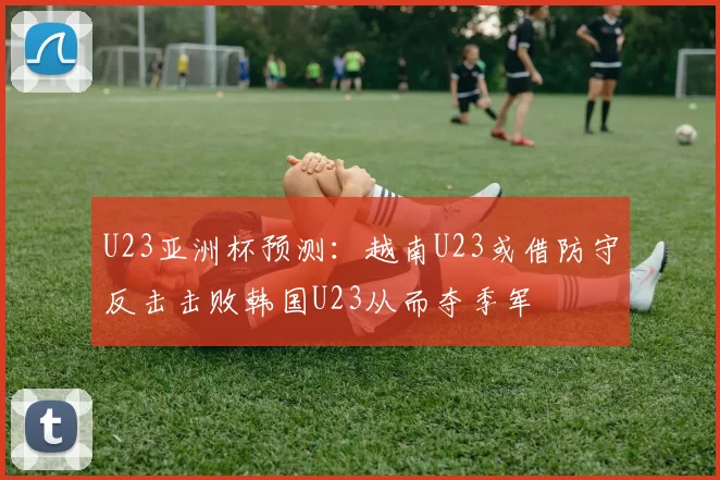 U23亚洲杯预测:越南U23或借防守反击击败韩国U23从而夺季军