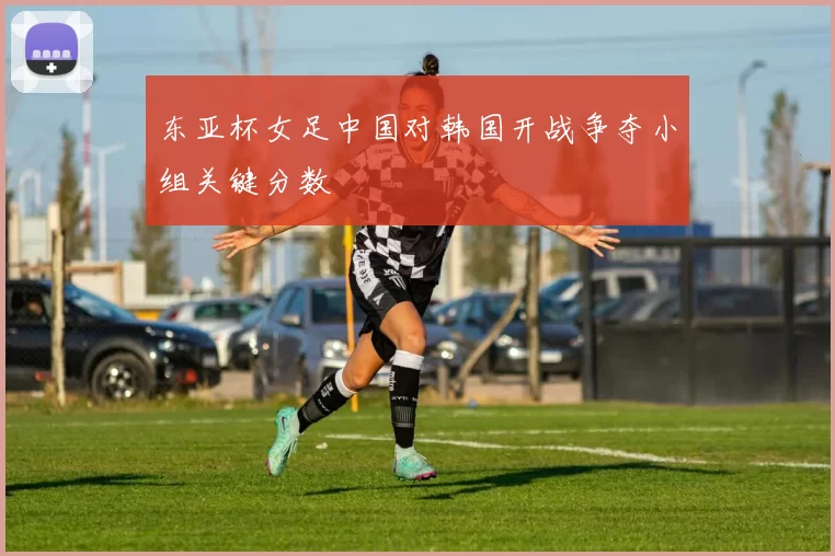 东亚杯女足中国对韩国开战争夺小组关键分数