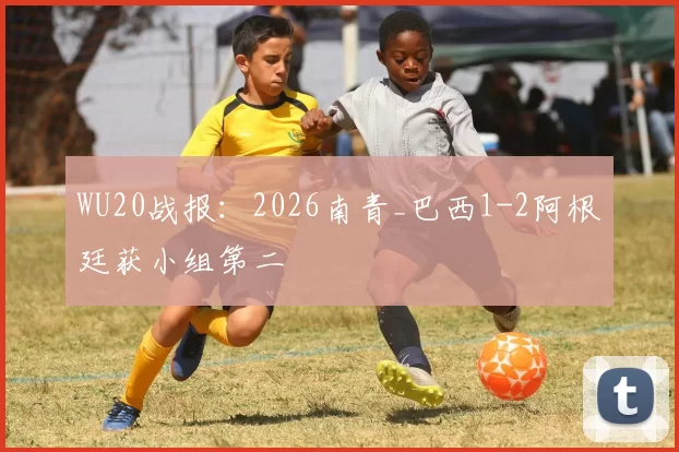 WU20战报：2026南青_巴西1-2阿根廷获小组第二