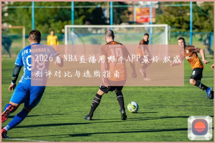 2026看NBA直播用哪个APP最好 权威测评对比与选购指南