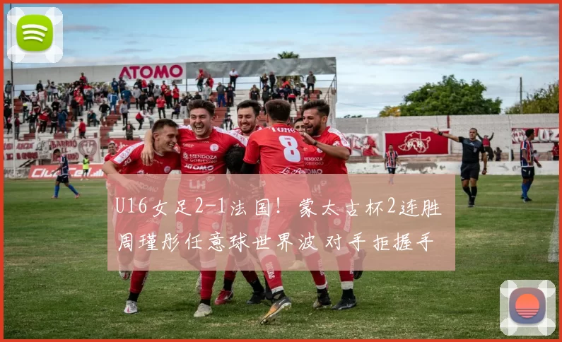 U16女足2-1法国！蒙太古杯2连胜 周瑾彤任意球世界波 对手拒握手