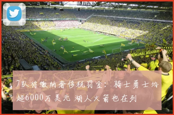 7队将缴纳奢侈税罚金:骑士勇士均超6000万美元 湖人火箭也在列