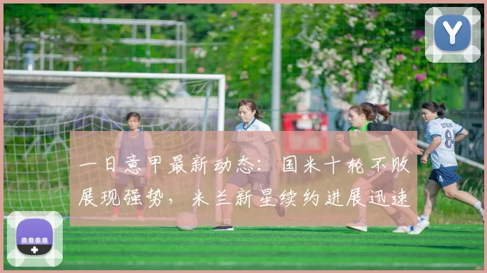 一日意甲最新动态：国米十轮不败展现强势，米兰新星续约进展迅速_比赛_巴尔泰萨吉_欧冠