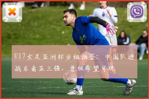 U17女足亚洲杯分组抽签：中国队迎战东南亚三强，晋级希望可观