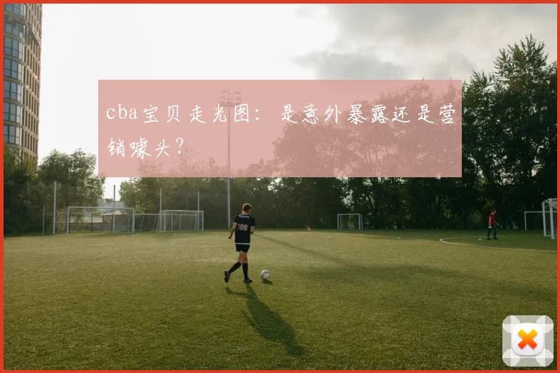 cba宝贝走光图：是意外暴露还是营销噱头？