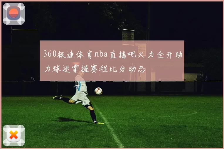 360极速体育nba直播吧火力全开助力球迷掌握赛程比分动态