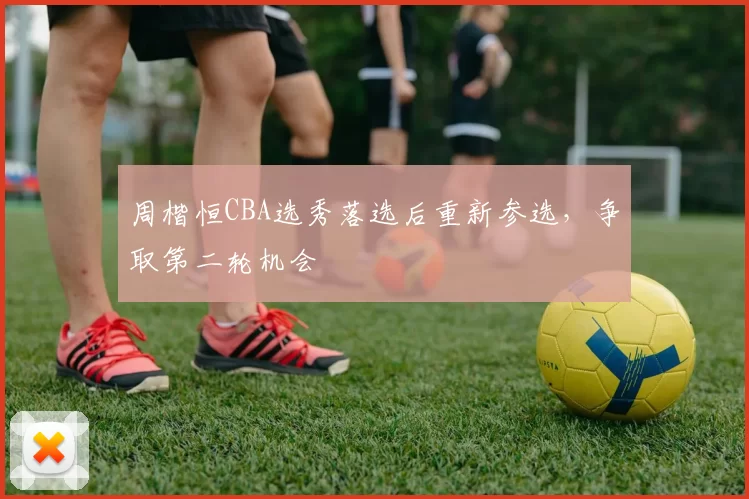 周楷恒CBA选秀落选后重新参选，争取第二轮机会