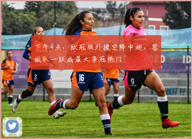 下午4点，欧冠级外援空降中超，蓉城队一跃成最大争冠热门