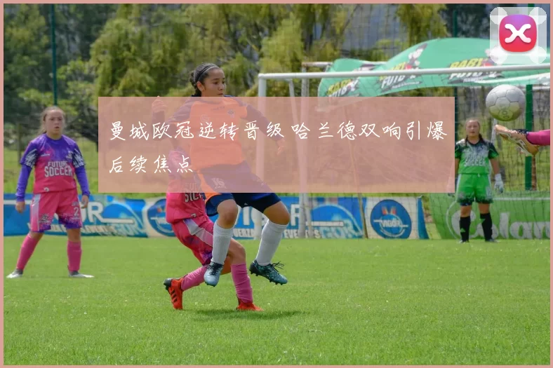 曼城欧冠逆转晋级 哈兰德双响引爆后续焦点