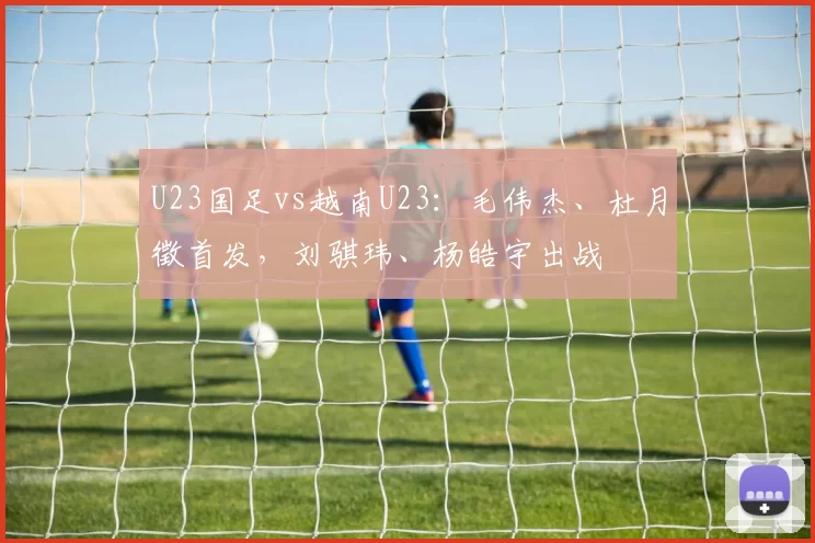 U23国足vs越南U23：毛伟杰、杜月徵首发，刘骐玮、杨皓宇出战
