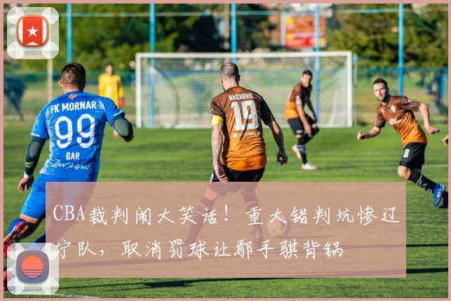 CBA裁判闹大笑话！重大错判坑惨辽宁队，取消罚球让鄢手骐背锅