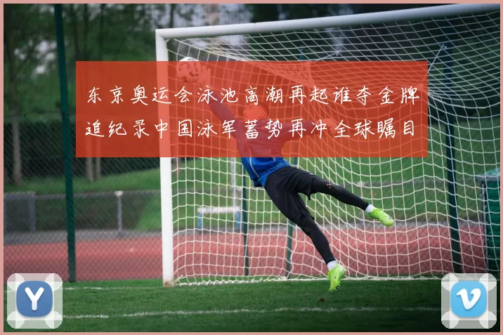 东京奥运会泳池高潮再起谁夺金牌追纪录中国泳军蓄势再冲全球瞩目
