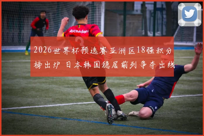 2026世界杯预选赛亚洲区18强积分榜出炉 日本韩国稳居前列争夺出线席位