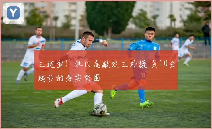 三连宣!津门虎敲定三外援 负10分起步的务实突围