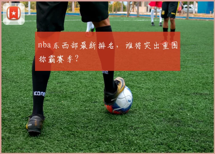 nba东西部最新排名,谁将突出重围称霸赛季?