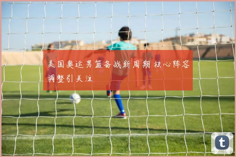 美国奥运男篮备战新周期 核心阵容调整引关注