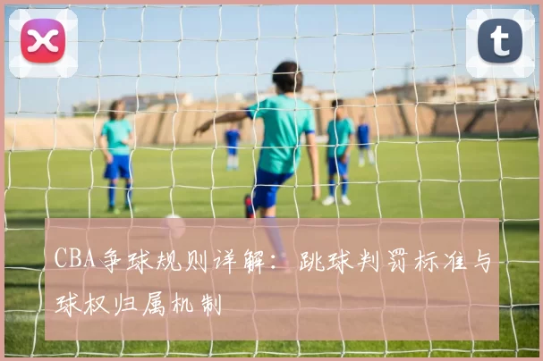 CBA争球规则详解:跳球判罚标准与球权归属机制