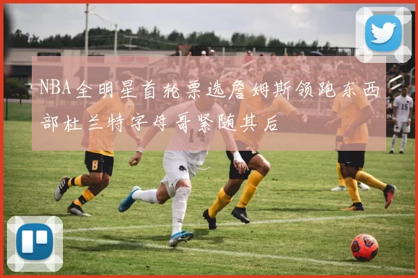 NBA全明星首轮票选詹姆斯领跑东西部杜兰特字母哥紧随其后