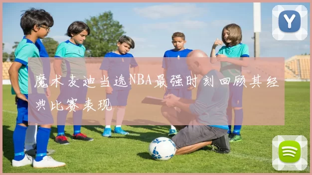 魔术麦迪当选NBA最强时刻回顾其经典比赛表现