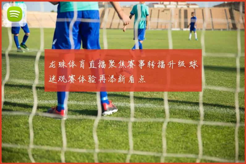 龙珠体育直播聚焦赛事转播升级 球迷观赛体验再添新看点