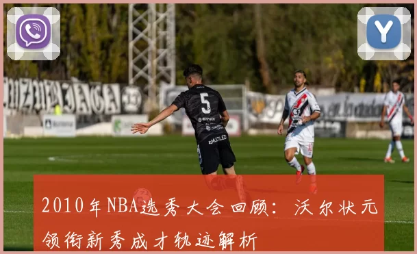 2010年NBA选秀大会回顾：沃尔状元领衔新秀成才轨迹解析