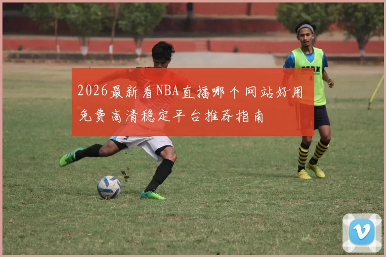 2026最新看NBA直播哪个网站好用 免费高清稳定平台推荐指南