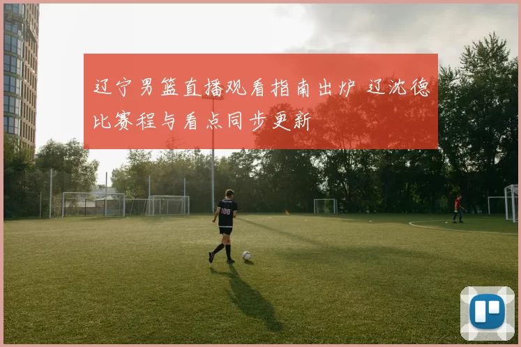 辽宁男篮直播观看指南出炉 辽沈德比赛程与看点同步更新