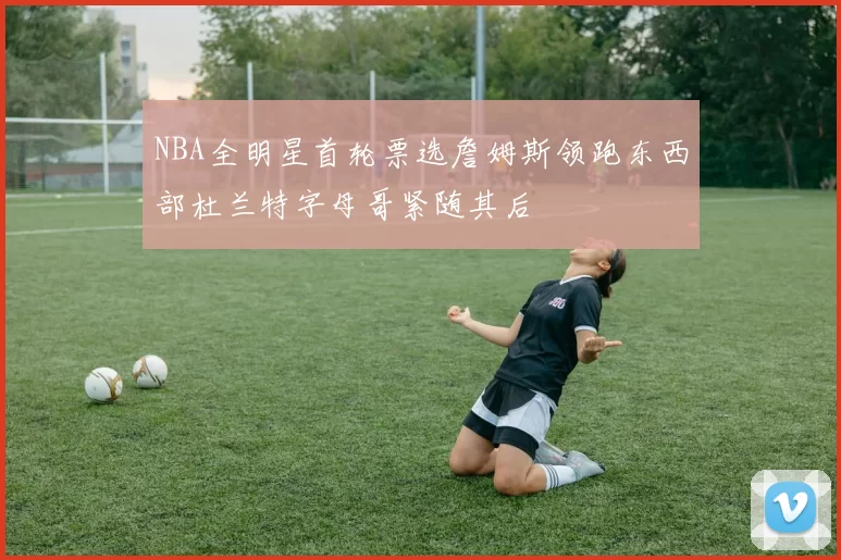 NBA全明星首轮票选詹姆斯领跑东西部杜兰特字母哥紧随其后