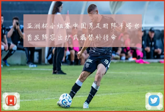 亚洲杯小组赛中国男足对阵卡塔尔首发阵容出炉武磊替补待命