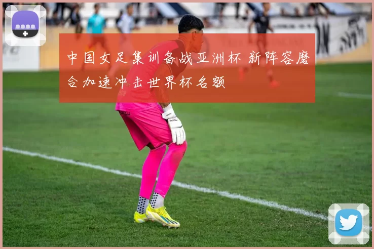 中国女足集训备战亚洲杯 新阵容磨合加速冲击世界杯名额