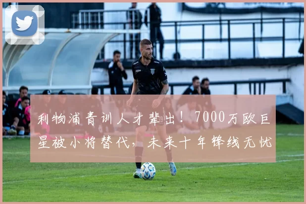 利物浦青训人才辈出!7000万欧巨星被小将替代,未来十年锋线无忧