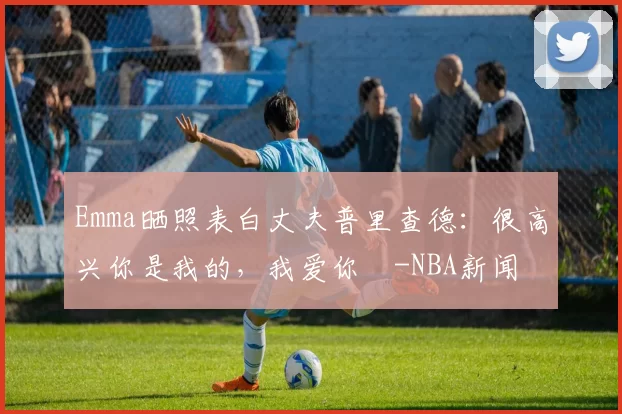 Emma晒照表白丈夫普里查德：很高兴你是我的，我爱你️-NBA新闻