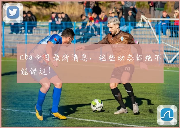 nba今日最新消息，这些动态你绝不能错过！