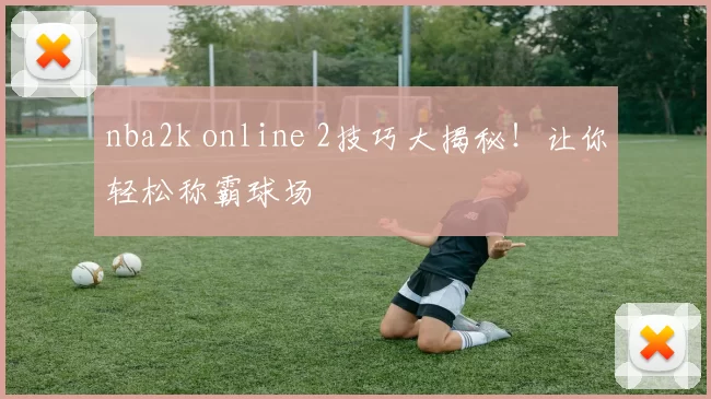 nba2k online 2技巧大揭秘！让你轻松称霸球场