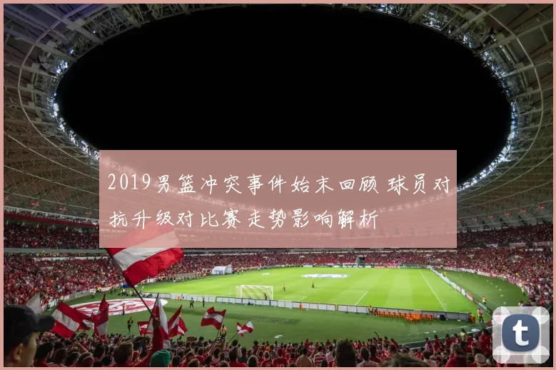 2019男篮冲突事件始末回顾 球员对抗升级对比赛走势影响解析