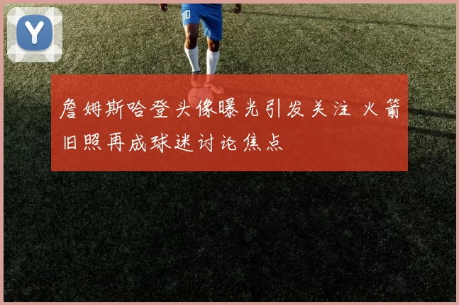 詹姆斯哈登头像曝光引发关注 火箭旧照再成球迷讨论焦点