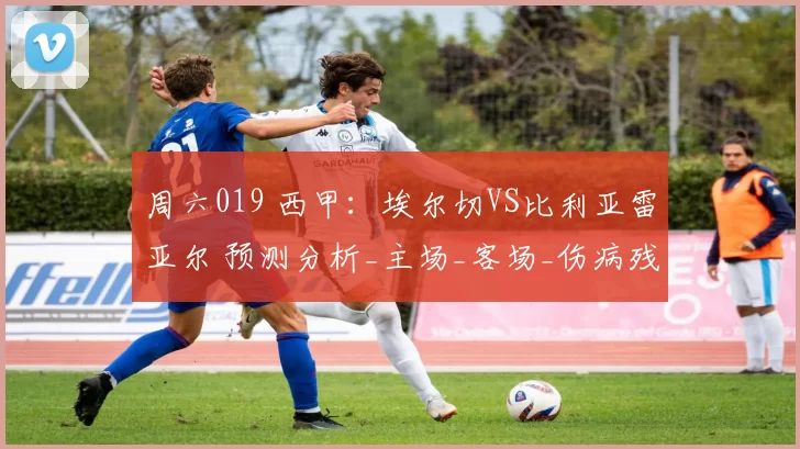 周六019 西甲：埃尔切VS比利亚雷亚尔 预测分析_主场_客场_伤病残